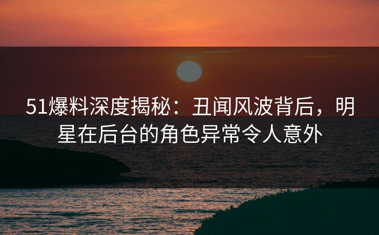 51爆料深度揭秘：丑闻风波背后，明星在后台的角色异常令人意外