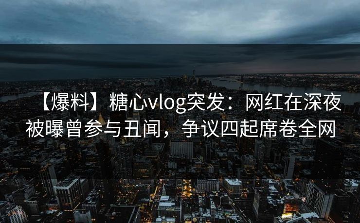 【爆料】糖心vlog突发：网红在深夜被曝曾参与丑闻，争议四起席卷全网