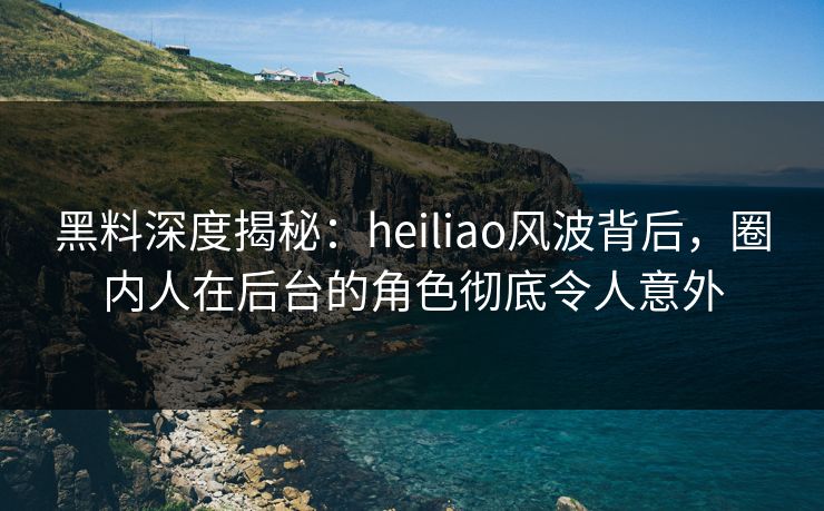 黑料深度揭秘：heiliao风波背后，圈内人在后台的角色彻底令人意外