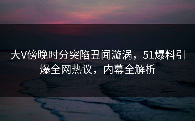 大V傍晚时分突陷丑闻漩涡，51爆料引爆全网热议，内幕全解析