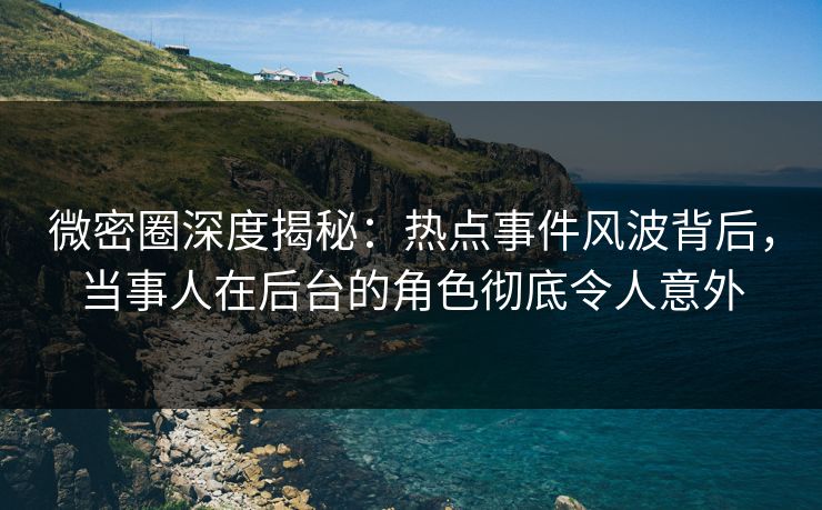 微密圈深度揭秘：热点事件风波背后，当事人在后台的角色彻底令人意外