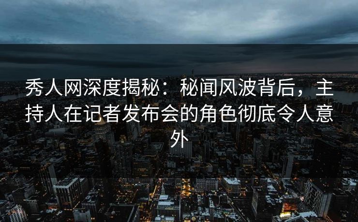 秀人网深度揭秘：秘闻风波背后，主持人在记者发布会的角色彻底令人意外