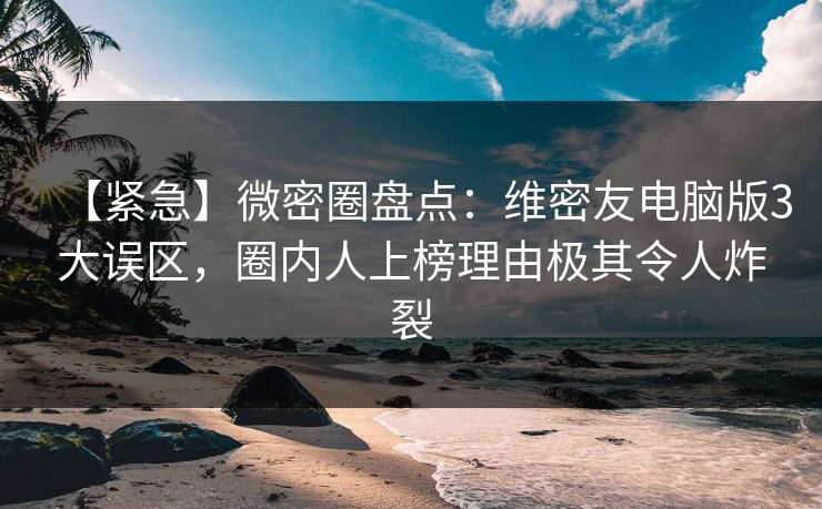 【紧急】微密圈盘点：维密友电脑版3大误区，圈内人上榜理由极其令人炸裂