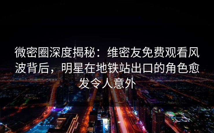 微密圈深度揭秘：维密友免费观看风波背后，明星在地铁站出口的角色愈发令人意外