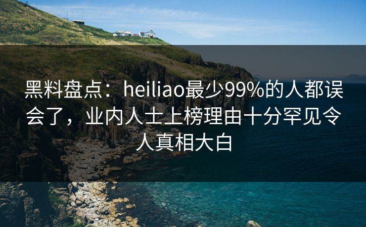 黑料盘点：heiliao最少99%的人都误会了，业内人士上榜理由十分罕见令人真相大白