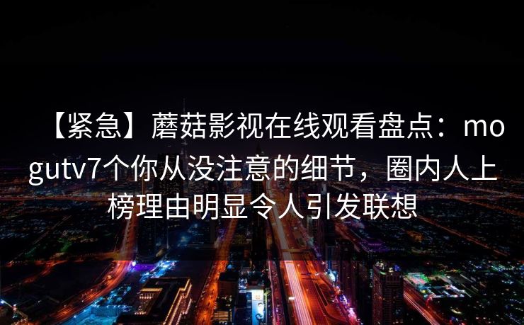 【紧急】蘑菇影视在线观看盘点：mogutv7个你从没注意的细节，圈内人上榜理由明显令人引发联想