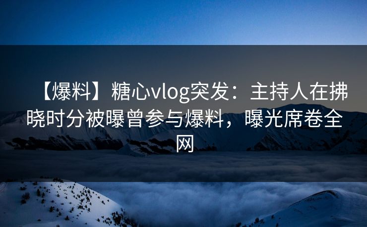【爆料】糖心vlog突发：主持人在拂晓时分被曝曾参与爆料，曝光席卷全网
