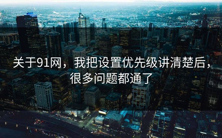 关于91网，我把设置优先级讲清楚后，很多问题都通了