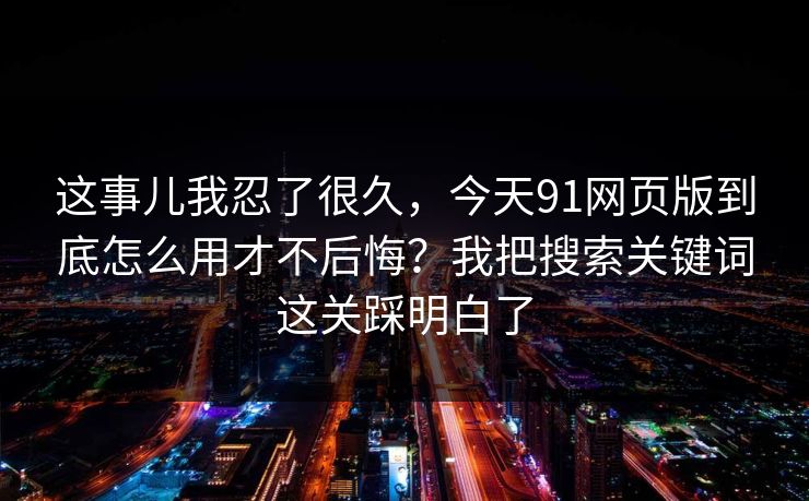 这事儿我忍了很久，今天91网页版到底怎么用才不后悔？我把搜索关键词这关踩明白了