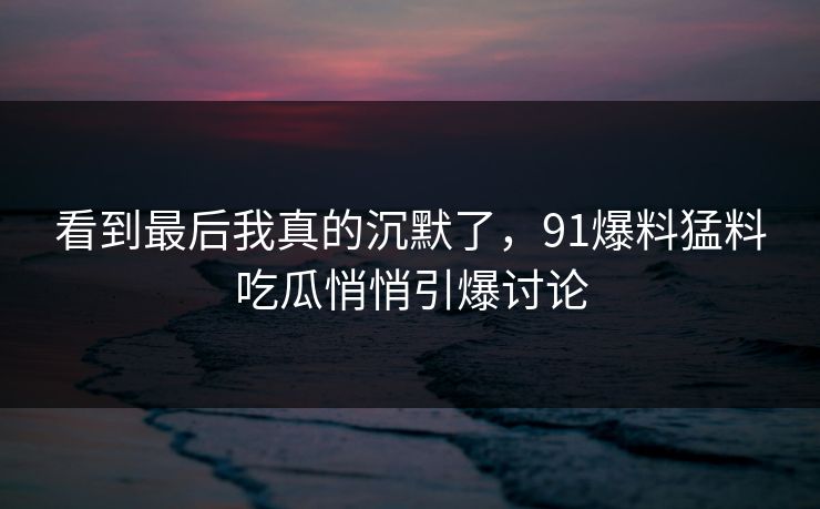 看到最后我真的沉默了，91爆料猛料吃瓜悄悄引爆讨论